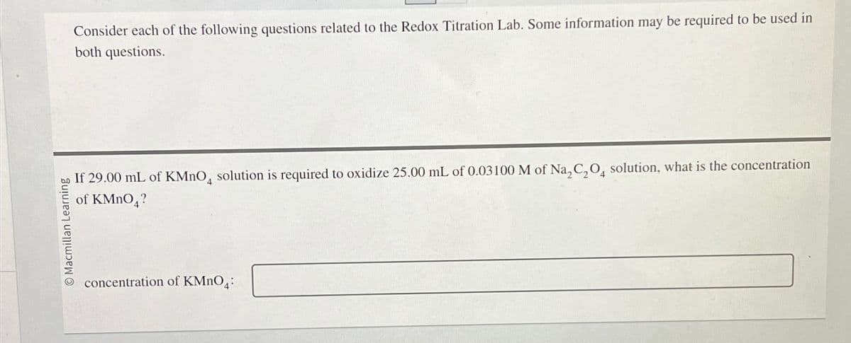 O Macmillan Learning
Consider each of the following questions related to the Redox Titration Lab. Some information may be required to be used in
both questions.
If 29.00 mL of KMnO4 solution is required to oxidize 25.00 mL of 0.03100 M of Na2C2O4 solution, what is the concentration
of KMnO4?
concentration of KMnO4: