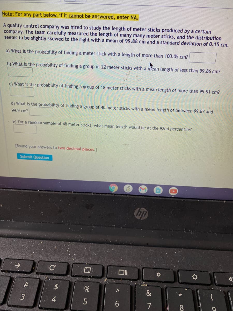 Note: For any part below, if it cannot be answered, enter NA.
A quality control company was hired to study the length of meter sticks produced by a certain
company. The team carefully measured the length of many many meter sticks, and the distribution
seems to be slightly skewed to the right with a mean of 99.88 cm and a standard deviation of 0.15 cm.
a) What is the probability of finding a meter stick with a length of more than 100.05 cm?
b) What is the probability of finding a group of 22 meter sticks with a mean length of less than 99.86 cm?
c) What is the probability of finding a group of 18 meter sticks with a mean length of more than 99.91 cm?
d) What is the probability of finding a group of 40 meter sticks with a mean length of between 99.87 and
99.9 cm?
e) For a random sample of 48 meter sticks, what mean length would be at the 92nd percentile?
[Round your answers to two decimal places.]
Submit Question
hp
#3
$
&
3.
7
个
