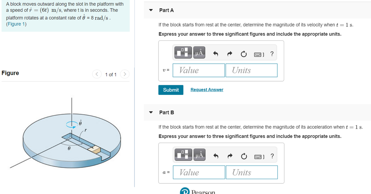 A block moves outward along the slot in the platform with
a speed of r = (6t) m/s, where t is in seconds. The
Part A
platform rotates at a constant rate of 0 = 8 rad/s .
(Figure 1)
If the block starts from rest at the center, determine the magnitude of its velocity when t =1s.
Express your answer to three significant figures and include the appropriate units.
HHẢ
Value
Units
Figure
1 of 1
Submit
Request Answer
Part B
If the block starts from rest at the center, determine the magnitude of its acceleration when t = 1 s.
Express your answer to three significant figures and include the appropriate units.
HA
圖]?
Value
Units
a =
O Pearson
