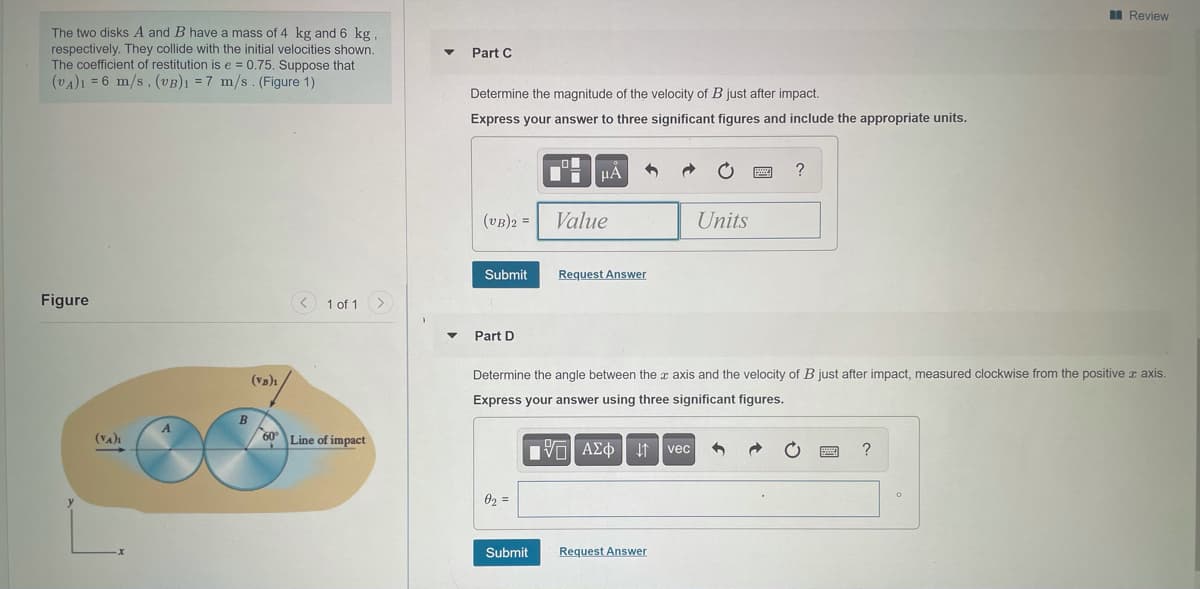 I Review
The two disks A and B have a mass of 4 kg and 6 kg
respectively. They collide with the initial velocities shown.
The coefficient of restitution is e = 0.75. Suppose that
(vA)1 = 6 m/s, (VB)1 =7 m/s. (Figure 1)
Part C
Determine the magnitude of the velocity of B just after impact.
Express your answer to three significant figures and include the appropriate units.
?
(vB)2 =
Value
Units
Submit
Request Answer
Figure
1 of 1
Part D
Determine the angle between the r axis and the velocity of B just after impact, measured clockwise from the positive r axis.
(Va)ı
Express your answer using three significant figures.
(VA)1
60°Line of impact
VO AEd It vec
02 =
Submit
Request Answer
