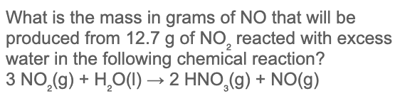 What is the mass in grams of NO that will be
produced from 12.7 g of NO, reacted with excess
water in the following chemical reaction?
3 NO,(g) + H,O(I) → 2 HNO,(g) + NO(g)
