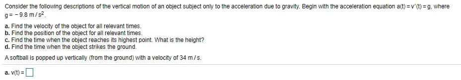 Consider the following descriptions of the vertical motion of an object subject only to the acceleration due to gravity. Begin with the acceleration equation a(t) = v (t) = g, where
g= - 9.8 m/s?.
a. Find the velocity of the object for all relevant times.
b. Find the position of the object for all relevant times.
c. Find the time when the object reaches its highest point. What is the height?
d. Find the time when the object strikes the ground.
A softball is popped up vertically (from the ground) with a velocity of 34 m/s.
a. v(t) =D
%3D
