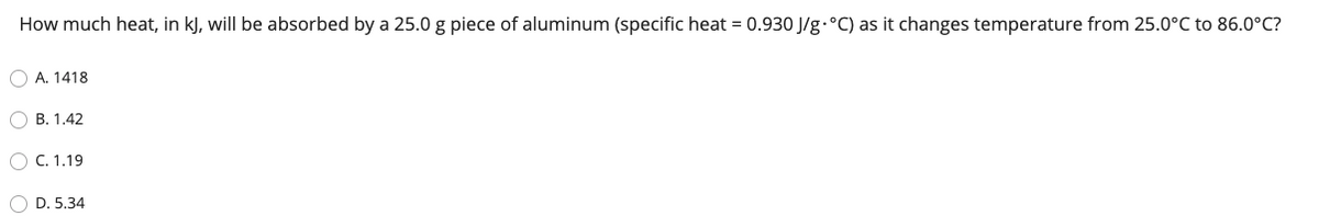 How much heat, in kJ, will be absorbed by a 25.0 g piece of aluminum (specific heat = 0.930 J/g.°C) as it changes temperature from 25.0°C to 86.0°C?
O A. 1418
B. 1.42
O C. 1,19
O D. 5.34
