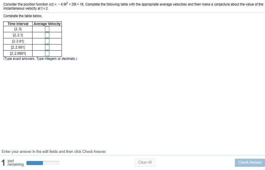 Consider the position function s(t) = - 4.9t2 + 29t + 18. Complete the following table with the appropriate average velocities and then make a conjecture about the value of the
instantaneous velocity at t= 2.
Complete the table below.
Time Interval Average Velocity
[2, 3]
[2, 2.1]
[2,2.01]
[2, 2.001]
[2, 2.0001]
(Type exact answers. Type integers or decimals.)
Enter your answer in the edit fields and then click Check Answer.
1 part
remaining
Clear All
Check Answer

