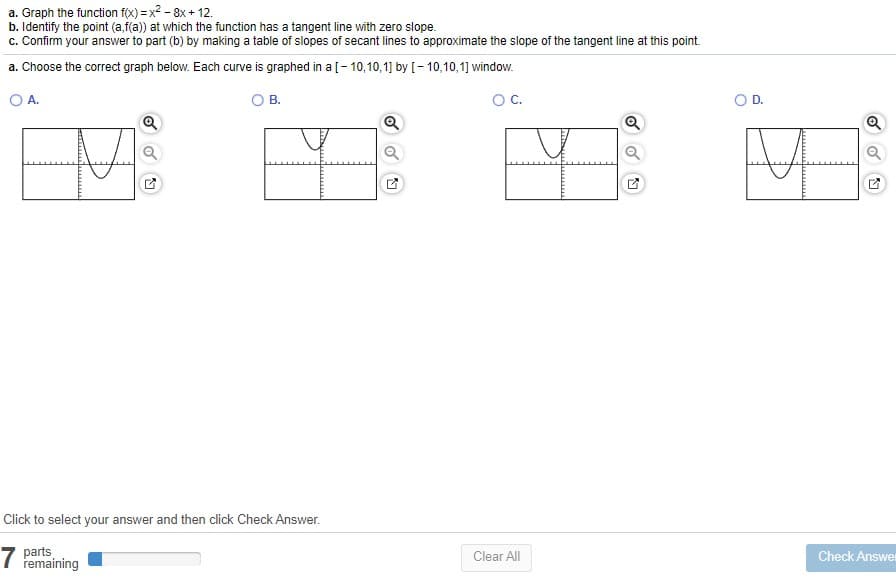 a. Graph the function f(x) = x2 - 8x + 12.
b. Identify the point (a,f(a)) at which the function has a tangent line with zero slope.
c. Confirm your answer to part (b) by making a table of slopes of secant lines to approximate the slope of the tangent line at this point.
a. Choose the correct graph below. Each curve is graphed in a [- 10,10,1] by [- 10,10,1] window.
O A.
O B.
OC.
D.
Q
Click to select your answer and then click Check Answer.
7
parts
remaining
Check Answer
Clear All
of
