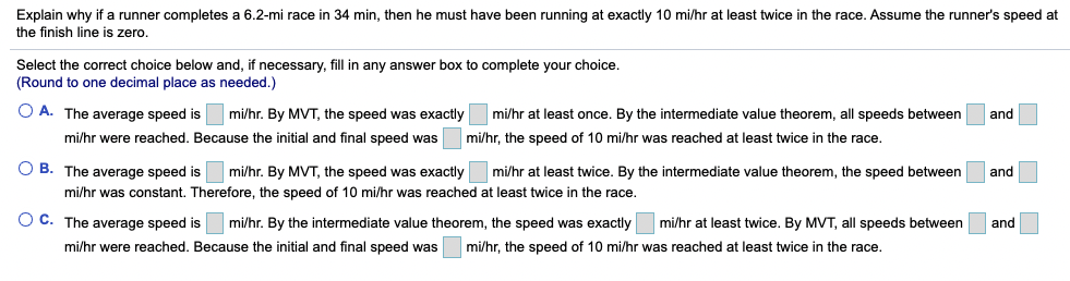 Explain why if a runner completes a 6.2-mi race in 34 min, then he must have been running at exactly 10 mi/hr at least twice in the race. Assume the runner's speed at
the finish line is zero.
Select the correct choice below and, if necessary, fill in any answer box to complete your choice.
(Round to one decimal place as needed.)
O A. The average speed is
mi/hr. By MVT, the speed was exactly
mi/hr at least once. By the intermediate value theorem, all speeds between
and
mi/hr were reached. Because the initial and final speed was
mi/hr, the speed of 10 mi/hr was reached at least twice in the race.
O B. The average speed is mi/hr. By MVT, the speed was exactly
mi/hr at least twice. By the intermediate value theorem, the speed between
and
mi/hr was constant. Therefore, the speed of 10 mi/hr was reached at least twice in the race.
O C. The average speed is
mi/hr. By the intermediate value theorem, the speed was exactly mi/hr at least twice. By MVT, all speeds between
and
mi/hr were reached. Because the initial and final speed was
mi/hr, the speed of 10 mi/hr was reached at least twice in the race.
