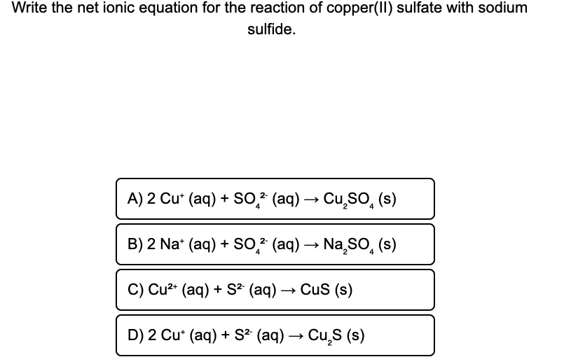 Write the net ionic equation for the reaction of copper(II) sulfate with sodium
sulfide.
A) 2 Cu* (aq) + So,? (aq) → Cu,SO, (s)
B) 2 Na* (aq) + So,? (aq) → Na sO, (s)
4
C) Cu2* (aq) + S? (aq) → Cus (s)
D) 2 Cu* (aq) + S? (aq) → Cu,S (s)
