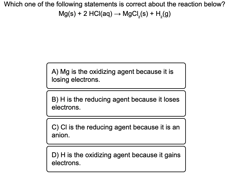 Which one of the following statements is correct about the reaction below?
Mg(s) + 2 HCI(aq) → MgCI,(s) + H,(g)
A) Mg is the oxidizing agent because it is
losing electrons.
B) H is the reducing agent because it loses
electrons.
C) Cl is the reducing agent because it is an
anion.
D) H is the oxidizing agent because it gains
electrons.
