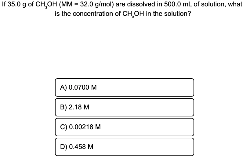 If 35.0 g of CH,OH (MM = 32.0 g/mol) are dissolved in 500.0 mL of solution, what
is the concentration of CH,OH in the solution?
%3D
A) 0.0700 M
B) 2.18 M
C) 0.00218 M
D) 0.458 M
