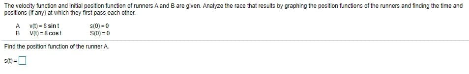 The velocity function and initial position function of runners A and B are given. Analyze the race that results by graphing the position functions of the runners and finding the time and
positions (if any) at which they first pass each other.
A v(t) = 8 sin t
B V(t) = 8 cost
s(0) = 0
S(0) = 0
Find the position function of the runner A.
s(t) =O
