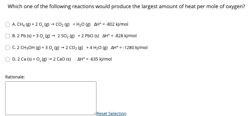 Which one of the following reactions would produce the largest amount of heat per mole of oxygen?
A. CH4 (g) + 2 0, (g) → CO2 (g) + H20 (g) AH° = -802 kJ/mol
B. 2 Pb (s) + 3 0, (g) → 2 SO2 (g) +2 PbO (s) AH° = -828 kJ/mol
C. 2 CH3OH (g) + 3 0, (g) → 2 CO2 (g) +4 H20 (g) AH° = -1280 kJ/mol
D. 2 Ca (s) + 0, (g) → 2 Cao (s)
AH° = -635 kJ/mol
%3D
Rationale:
Reset Selection
