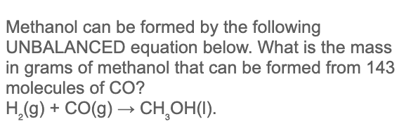 Methanol can be formed by the following
UNBALANCED equation below. What is the mass
in grams of methanol that can be formed from 143
molecules of CO?
H,(g) + CO(g) → CH,OH(I).
