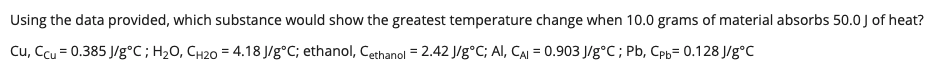 Using the data provided, which substance would show the greatest temperature change when 10.0 grams of material absorbs 50.0 J of heat?
Cu, Ccu = 0.385 J/g°C; H2O, CH20 = 4.18 J/g°C; ethanol, Cethanol = 2.42 J/g°C; Al, CAI = 0.903 J/g°C; Pb, Cph= 0.128 J/g°C
%3!
