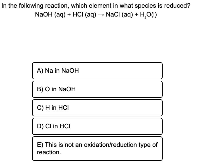 In the following reaction, which element in what species is reduced?
NaOH (aq) + HCI (aq) → NaCl (aq) + H,O(1)
A) Na in NaOH
B) O in NaOH
C) H in HCI
D) Cl in HCI
E) This is not an oxidation/reduction type of
reaction.
