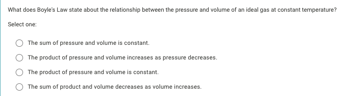 What does Boyle's Law state about the relationship between the pressure and volume of an ideal gas at constant temperature?
Select one:
The sum of pressure and volume is constant.
The product of pressure and volume increases as pressure decreases.
The product of pressure and volume is constant.
The sum of product and volume decreases as volume increases.
