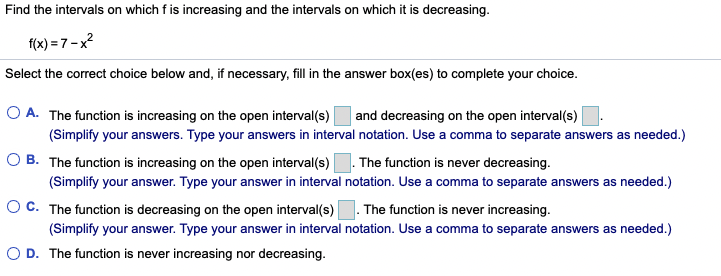 Find the intervals on which f is increasing and the intervals on which it is decreasing.
f(x) = 7 -x?
Select the correct choice below and, if necessary, fill in the answer box(es) to complete your choice.
O A. The function is increasing on the open interval(s)
and decreasing on the open interval(s)
(Simplify your answers. Type your answers in interval notation. Use a comma to separate answers as needed.)
O B. The function is increasing on the open interval(s)|
(Simplify your answer. Type your answer in interval notation. Use a comma to separate answers as needed.)
OC. The function is decreasing on the open interval(s)
The function is never decreasing.
The function is never increasing.
(Simplify your answer. Type your answer in interval notation. Use a comma to separate answers as needed.)
O D. The function is never increasing nor decreasing.
