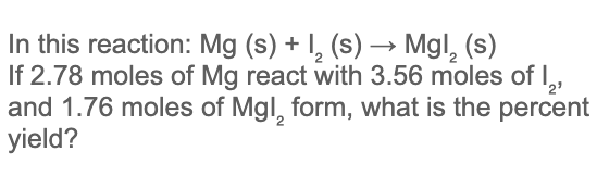 In this reaction: Mg (s) + I, (s) → Mgl, (s)
If 2.78 moles of Mg react with 3.56 moles of ,
and 1.76 moles of Mgl, form, what is the percent
yield?
