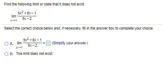 Find the following limit or state that it does not exist.
5x2 + 8x -1
lim
5x -2
x+1
Select the correct choice below and, if necessary, fill in the answer box to complete your choice.
5x2 + 8x -1
A. lim
|(Simplify your answer.)
5x -2
X+1
B. The limit does not exist.
