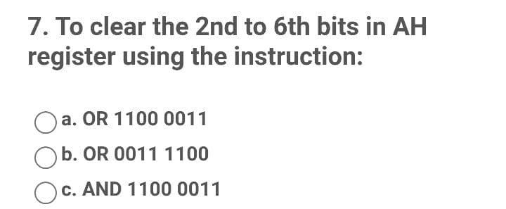7. To clear the 2nd to 6th bits in AH
register using the instruction:
a. OR 1100 0011
b. OR 0011 1100
c. AND 1100 0011

