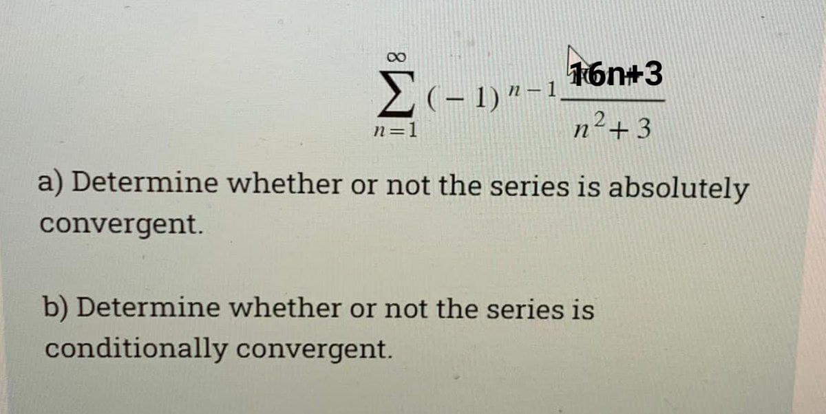 16n+3
2(- 1)"-1
n=1
n²+3
a) Determine whether or not the series is absolutely
convergent.
b) Determine whether or not the series is
conditionally convergent.
