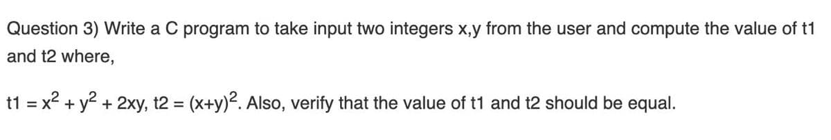 Question 3) Write a C program to take input two integers x,y from the user and compute the value of t1
and t2 where,
t1 = x2 + y2 + 2xy, t2 = (x+y)². Also, verify that the value of t1 and t2 should be equal.
