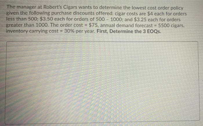 The manager at Robert's Cigars wants to determine the lowest cost order policy
given the following purchase discounts offered: cigar costs are $4 each for orders
less than 500; $3.50 each for orders of 500 - 1000; and $3.25 each for orders
greater than 1000. The order cost = $75, annual demand forecast 5500 cigars,
inventory carrying cost = 30% per year. First, Determine the 3 EOQS.
%3!

