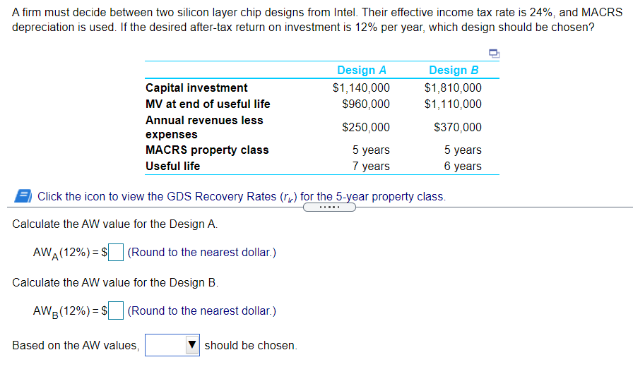 A firm must decide between two silicon layer chip designs from Intel. Their effective income tax rate is 24%, and MACRS
depreciation is used. If the desired after-tax return on investment is 12% per year, which design should be chosen?
Design A
Design B
$1,140,000
$960,000
$1,810,000
$1,110,000
Capital investment
MV at end of useful life
Annual revenues less
$250,000
$370,000
expenses
5 years
7 years
5 years
6 years
MACRS property class
Useful life
Click the icon to view the GDS Recovery Rates (r,) for the 5-year property class.
.....
Calculate the AW value for the Design A.
AWA(12%) = $|
(Round to the nearest dollar.)
Calculate the AW value for the Design B.
AWR(12%) = S
(Round to the nearest dollar.)
Based on the AW values,
should be chosen.
