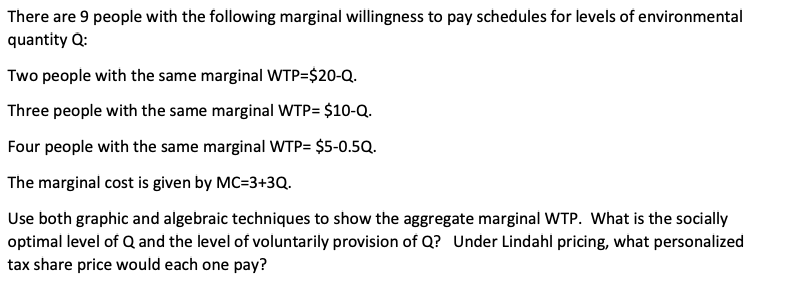 There are 9 people with the following marginal willingness to pay schedules for levels of environmental
quantity Q:
Two people with the same marginal WTP=$20-Q.
Three people with the same marginal WTP= $10-Q.
Four people with the same marginal WTP= $5-0.5Q.
The marginal cost is given by MC=3+3Q.
Use both graphic and algebraic techniques to show the aggregate marginal WTP. What is the socially
optimal level of Q and the level of voluntarily provision of Q? Under Lindahl pricing, what personalized
tax share price would each one pay?
