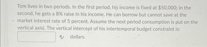 Tom lives in two periods. In the first period, his income is fixed at $50,000; in the
second, he gets a 8% raise in his income. He can borrow but cannot save at the
market interest rate of 5 percent. Assume the next period consumption is put on the
vertical axis). The vertical intercept of his intertemporal budget constraint is:
dollars.
