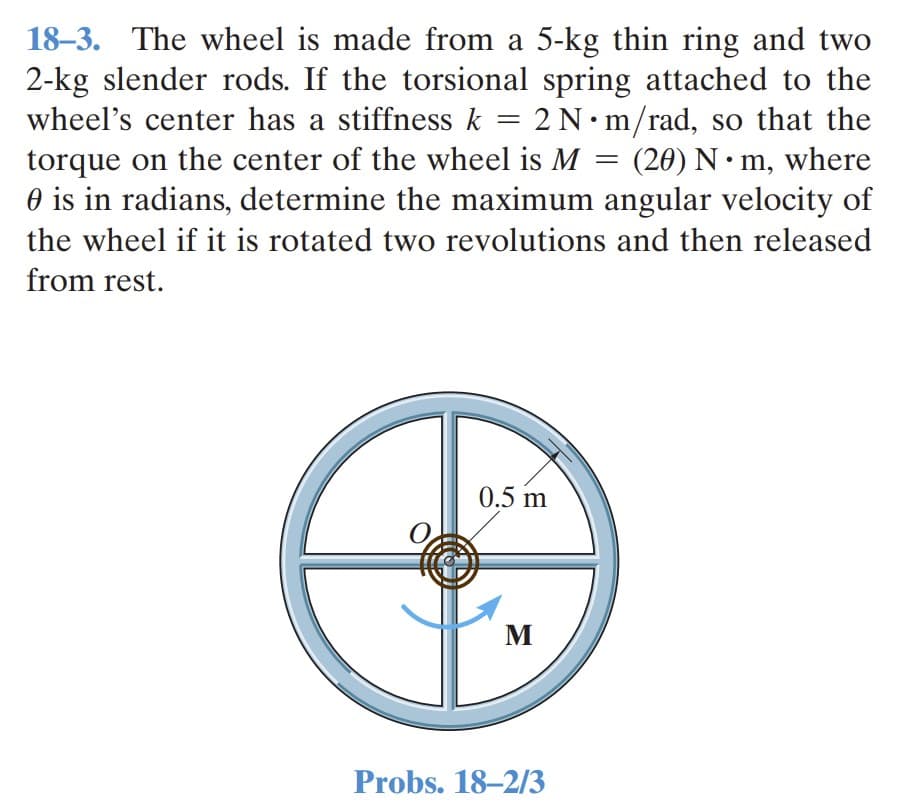 18–3. The wheel is made from a 5-kg thin ring and two
2-kg slender rods. If the torsional spring attached to the
wheel's center has a stiffness k =
torque on the center of the wheel is M = (20) N• m, where
O is in radians, determine the maximum angular velocity of
2N•m/rad, so that the
the wheel if it is rotated two revolutions and then released
from rest.
0.5 m
M
Probs. 18–2/3
