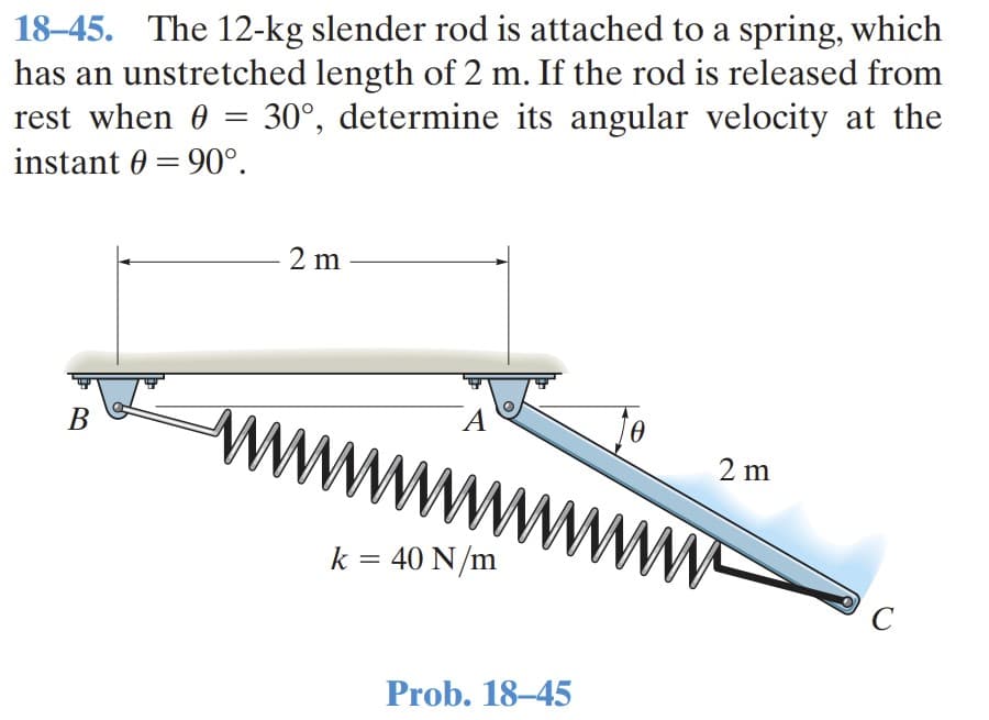 18–45. The 12-kg slender rod is attached to a spring, which
has an unstretched length of 2 m. If the rod is released from
rest when 0 = 30°, determine its angular velocity at the
instant 0 = 90°.
%3|
2 m
A
В
2 m
k = 40 N/m
%3D
C
Prob. 18–45
