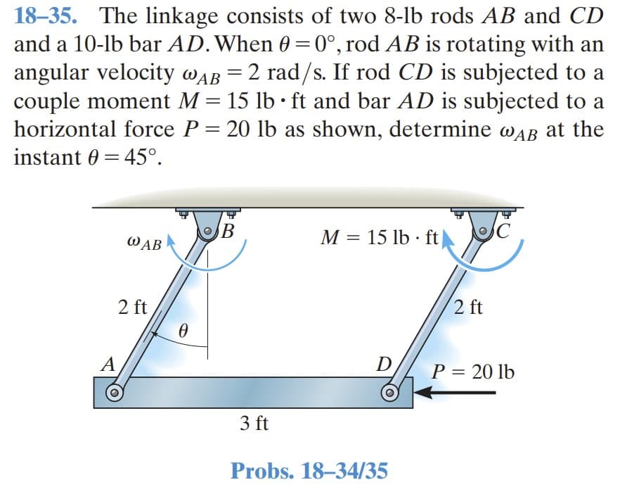 18–35. The linkage consists of two 8-lb rods AB and CD
and a 10-lb bar AD.When 0 =0°, rod AB is rotating with an
angular velocity wAB = 2 rad/s. If rod CD is subjected to a
couple moment M = 15 lb · ft and bar AD is subjected to a
horizontal force P = 20 lb as shown, determine wAB at the
%3|
instant 0 = 45°.
M = 15 lb · ft
%3D
WAB
2 ft
2 ft
A
D
P = 20 lb
||
3 ft
Probs. 18–34/35
