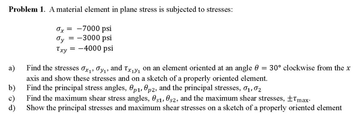 Problem 1. A material element in plane stress is subjected to stresses:
Ox = -7000 psi
Oy = -3000 psi
= -4000 psi
Txy
а)
Find the stresses ox,, Oy,, and Tx, y, on an element oriented at an angle 0 =
30° clockwise from the x
axis and show these stresses and on a sketch of a properly oriented element.
b)
Find the principal stress angles, Op1, Op2, and the principal stresses, 01,02
c)
Find the maximum shear stress angles, 051, es2, and the maximum shear stresses, +Tmax-
d)
Show the principal stresses and maximum shear stresses on a sketch of a properly oriented element
