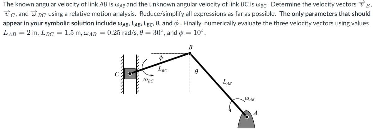 The known angular velocity of link AB is wAB and the unknown angular velocity of link BC is wBc. Determine the velocity vectors V B,
V C, and w BC using a relative motion analysis. Reduce/simplify all expressions as far as possible. The only parameters that should
appear in your symbolic solution include wAB, LAB, LBc, 0, and ø. Finally, numerically evaluate the three velocity vectors using values
LAB = 2 m, LBC
1.5 m, WAB
= 0.25 rad/s, 0 = 30°, and ø = 10°.
В
LBC
LAB
W BC
WAB
