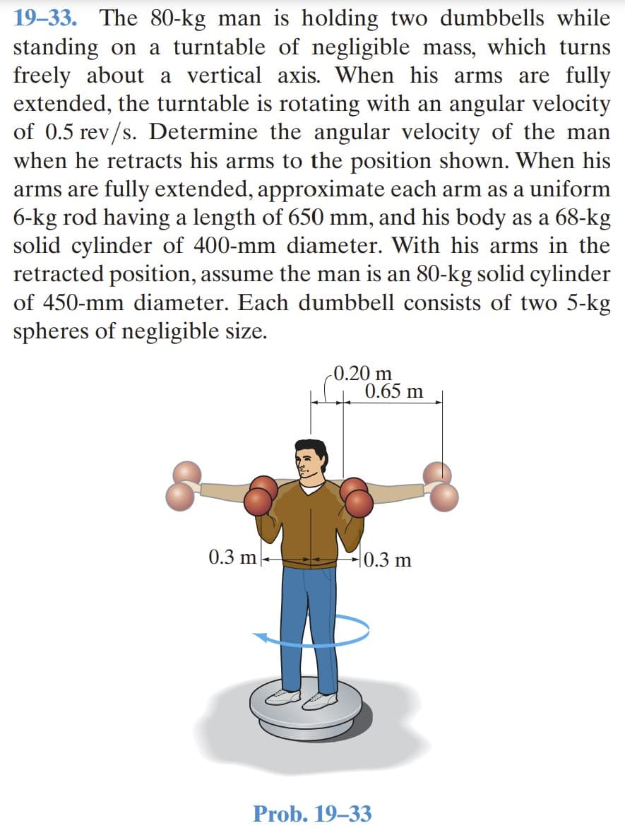 19–33. The 80-kg man is holding two dumbbells while
standing on a turntable of negligible mass, which turns
freely about a vertical axis. When his arms are fully
extended, the turntable is rotating with an angular velocity
of 0.5 rev/s. Determine the angular velocity of the man
when he retracts his arms to the position shown. When his
arms are fully extended, approximate each arm as a uniform
6-kg rod having a length of 650 mm, and his body as a 68-kg
solid cylinder of 400-mm diameter. With his arms in the
retracted position, assume the man is an 80-kg solid cylinder
of 450-mm diameter. Each dumbbell consists of two 5-kg
spheres of negligible size.
-0.20 m
0.65 m
0.3 m
H0.3 m
Prob. 19–33
