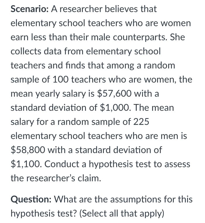 Scenario: A researcher believes that
elementary school teachers who are women
earn less than their male counterparts. She
collects data from elementary school
teachers and finds that among a random
sample of 100 teachers who are women, the
mean yearly salary is $57,600 with a
standard deviation of $1,000. The mean
salary for a random sample of 225
elementary school teachers who are men is
$58,800 with a standard deviation of
$1,100. Conduct a hypothesis test to assess
the researcher's claim.
Question: What are the assumptions for this
hypothesis test? (Select all that apply)
