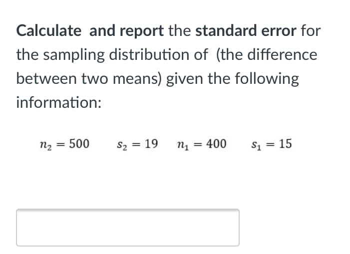 Calculate and report the standard error for
the sampling distribution of (the difference
between two means) given the following
information:
n2 = 500
S2 = 19
n1 = 400
s1 = 15
