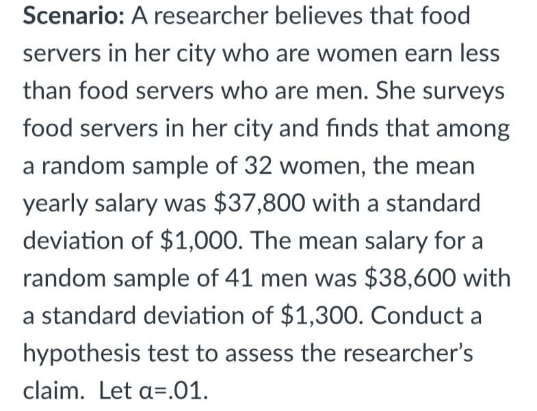 Scenario: A researcher believes that food
servers in her city who are women earn less
than food servers who are men. She surveys
food servers in her city and finds that among
a random sample of 32 women, the mean
yearly salary was $37,800 with a standard
deviation of $1,000. The mean salary for a
random sample of 41 men was $38,600 with
a standard deviation of $1,300. Conduct a
hypothesis test to assess the researcher's
claim. Let a=.01.
