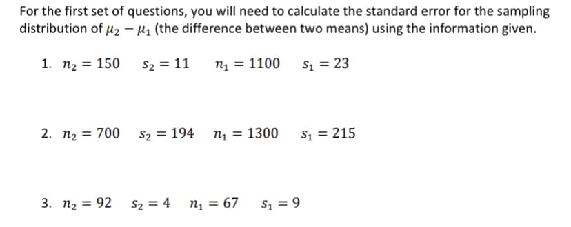 For the first set of questions, you will need to calculate the standard error for the sampling
distribution of µz – µ1 (the difference between two means) using the information given.
1. п2 3D 150
S2 = 11
n1 = 1100
S1 = 23
2. n2 = 700 s2 = 194
n1 = 1300
S1 = 215
3. п, 3D 92
S2 = 4
n1 = 67
S1 = 9
