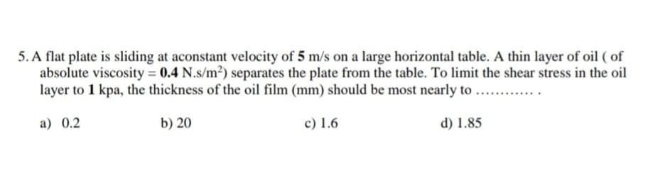 5. A flat plate is sliding at aconstant velocity of 5 m/s on a large horizontal table. A thin layer of oil ( of
absolute viscosity 0.4 N.s/m2) separates the plate from the table. To limit the shear stress in the oil
layer to 1 kpa, the thickness of the oil film (mm) should be most nearly to
a) 0.2
b) 20
c) 1.6
d) 1.85
