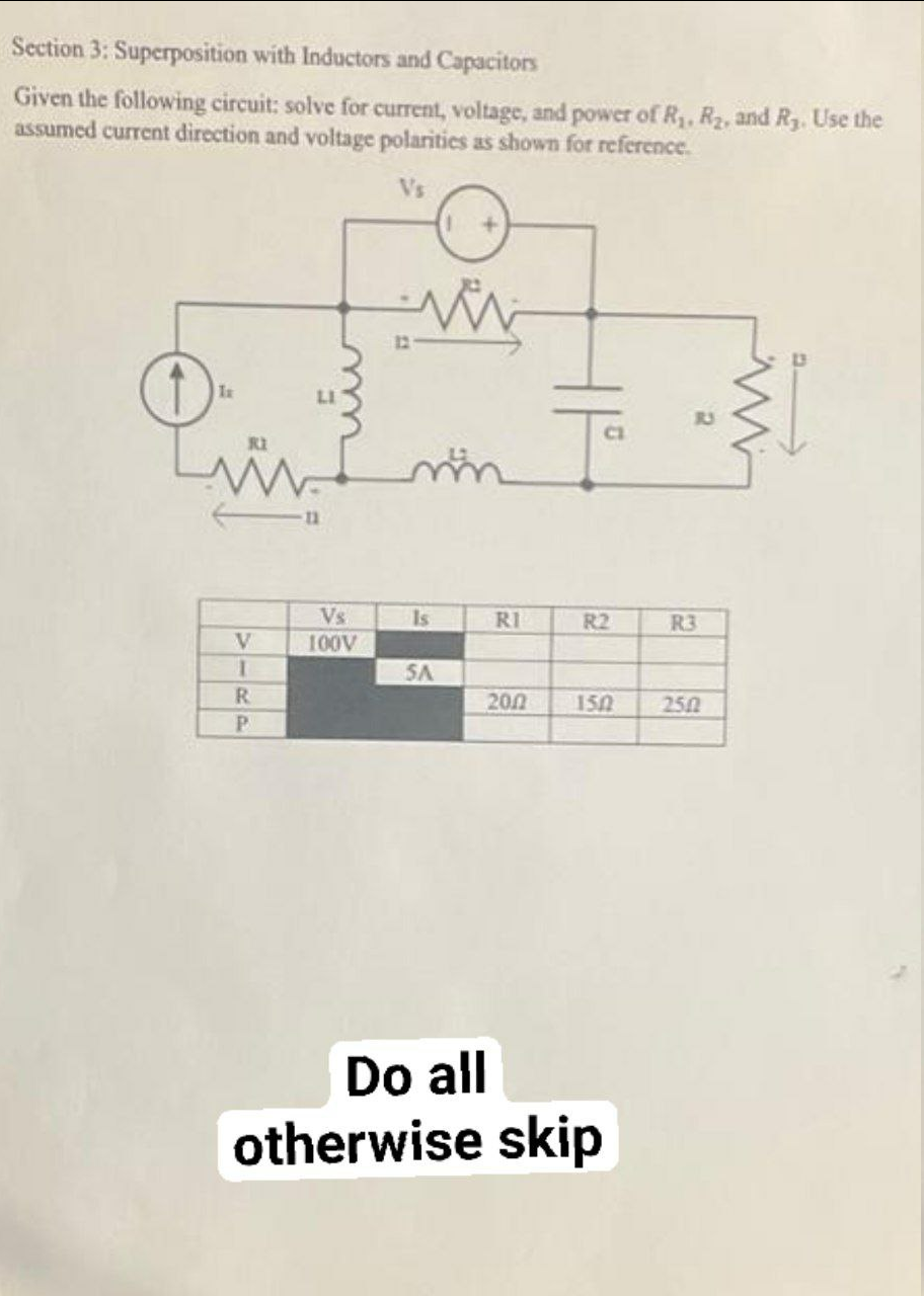 Section 3: Superposition with Inductors and Capacitors
Given the following circuit: solve for current, voltage, and power of R, R2, and R3. Use the
assumed current direction and voltage polarities as shown for reference.
12
CI
Vs
Is
RI
R2
R3
100V
SA
R.
200
150
250
Do all
otherwise skip
