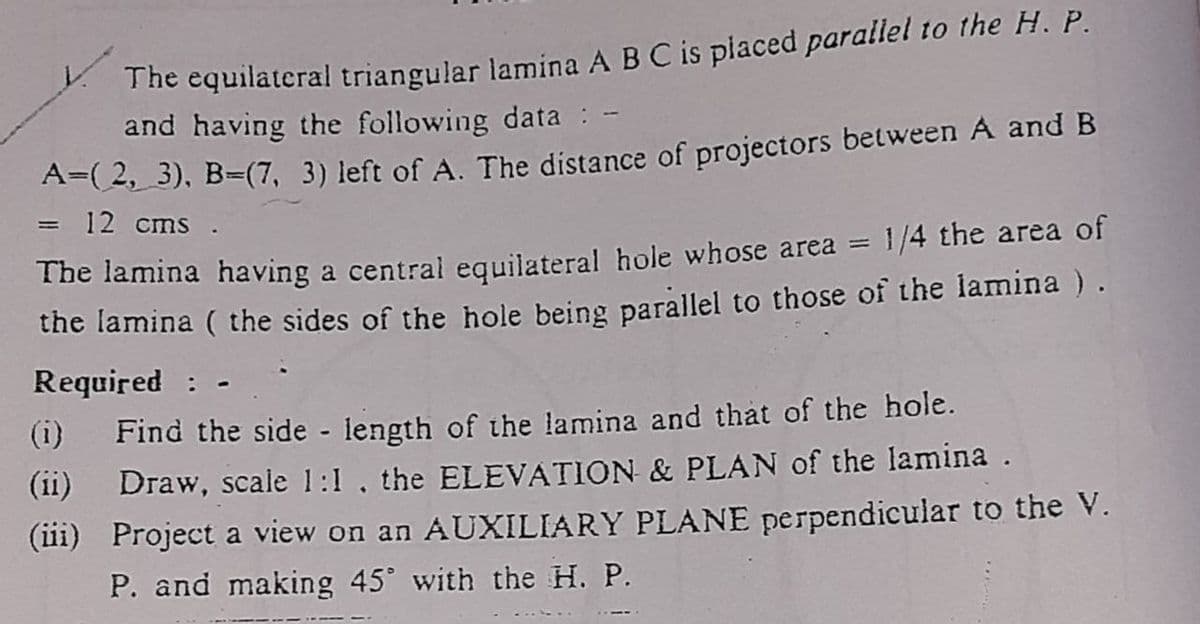 The equilateral triangular lamina A B C is placed parallel to the H. P.
and having the following data: -
A=(2,_3), B=(7, 3) left of A. The distance of projectors between A and B
=
12 cms.
The lamina having a central equilateral hole whose area = 1/4 the area of
the lamina ( the sides of the hole being parallel to those of the lamina ) .
Required: -
(i) Find the side - length of the lamina and that of the hole.
(ii) Draw, scale 1:1, the ELEVATION & PLAN of the lamina.
(iii) Project a view on an AUXILIARY PLANE perpendicular to the V.
P. and making 45° with the H. P.