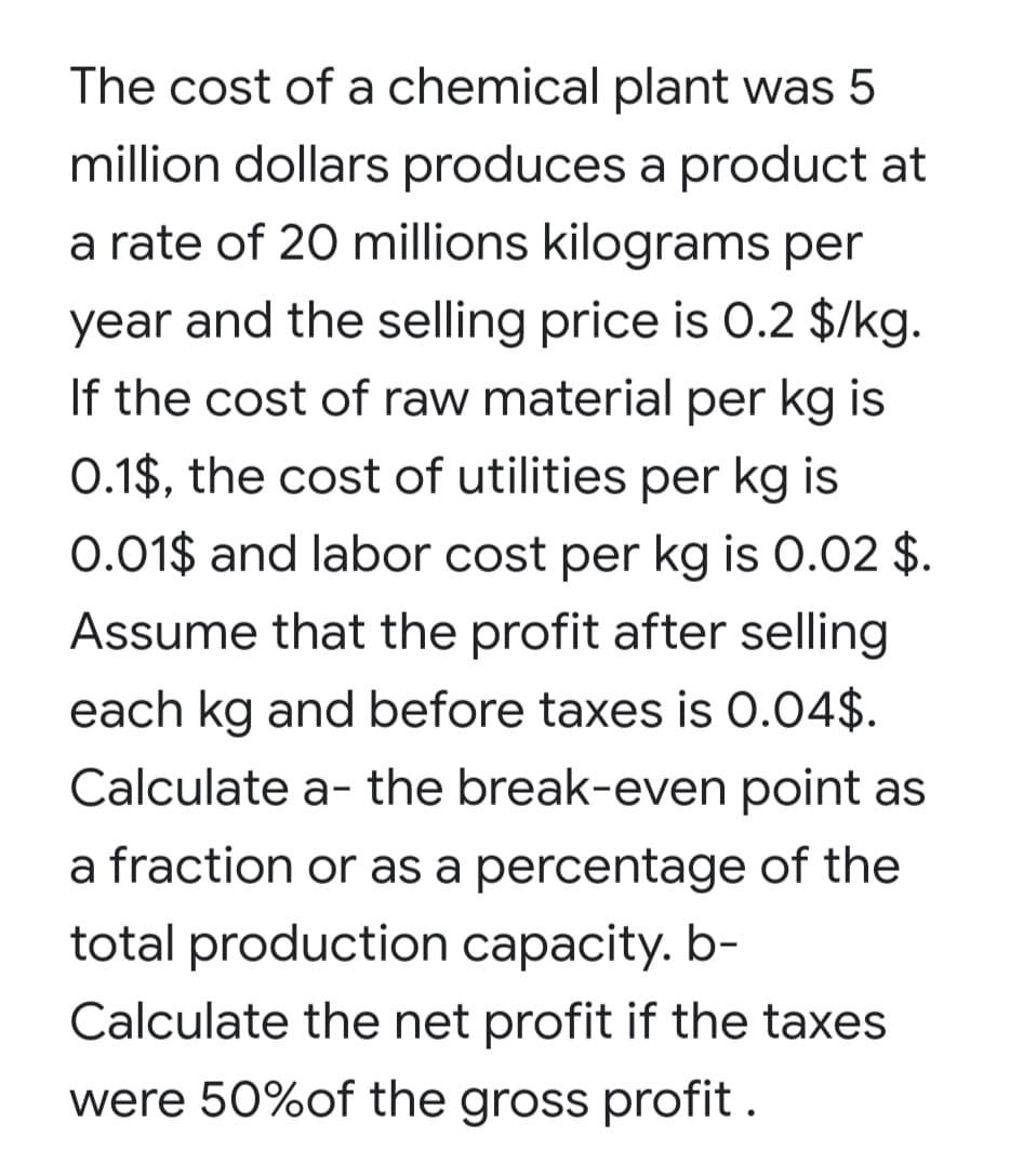 The cost of a chemical plant was 5
million dollars produces a product at
a rate of 20 millions kilograms per
year and the selling price is 0.2 $/kg.
If the cost of raw material per kg is
0.1$, the cost of utilities per kg is
0.01$ and labor cost per kg is 0.02 $.
Assume that the profit after selling
each kg and before taxes is 0.04$.
Calculate a- the break-even point as
a fraction or as a percentage of the
total production capacity. b-
Calculate the net profit if the taxes
were 50%of the gross profit .
