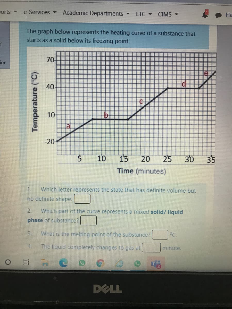 ports -
e-Services
Academic Departments
ETC -
CIMS -
На
The graph below represents the heating curve of a substance that
starts as a solid below its freezing point.
70
ion
40
10
la
-20
10
15
20
25
30 35
Time (minutes)
1.
Which letter represents the state that has definite volume but
no definite shape.
2.
Which part of the curve represents a mixed solid/ liquid
phase of substance?
3.
What is the melting point of the substance?
°C.
4.
The liquid completely changes to gas at
minute.
DELL
Temperature (°C)
