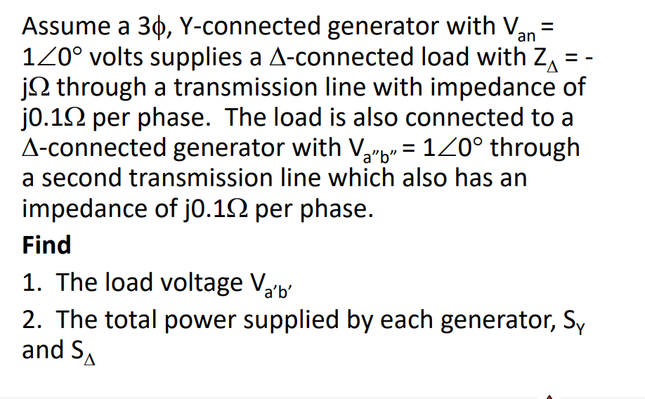 Assume a 30, Y-connected generator with V,
120° volts supplies a A-connected load with Z =
jQ through a transmission line with impedance of
jo.12 per phase. The load is also connected to a
A-connected generator with V,"b* = 1Z0° through
a second transmission line which also has an
an
impedance of jo.12 per phase.
Find
1. The load voltage Vab'
2. The total power supplied by each generator, Sy
and SA
