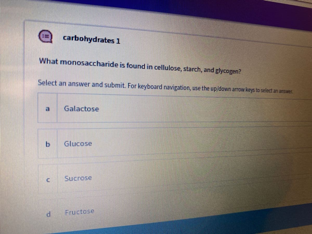 carbohydrates 1
What monosaccharide is found in cellulose, starch, and glycogen?
Select an answer and submit. For keyboard navigation, use the up/down arrow keys to select an answer.
a
Galactose
Glucose
Sucrose
Fructose
