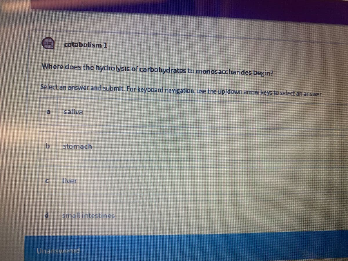 catabolism1
Where does the hydrolysis of carbohydrates to monosaccharides begin?
Select an answerand submit For keyboard navigation, use the up/down arrow keys to select an answer.
saliva
b.
stomach
Iiver
smallintestines
Unanswered
