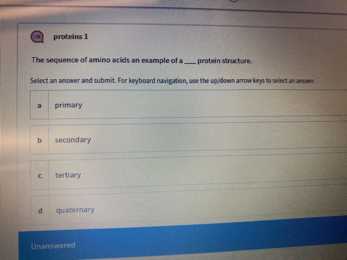 proteins 1
The sequence of amino acids an example of a,
protein structure.
Select an answer and submit. For keyboard navigation, use the up/down arrow keysto select an answer.
a.
primary
bi
secondary
tertiary
Unanswered
