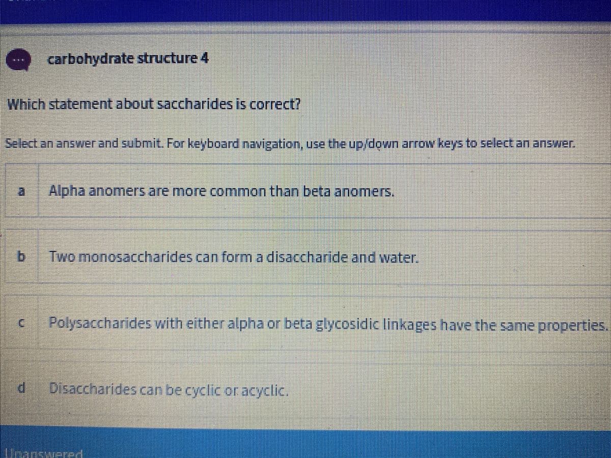 carbohydrate structure 4
Which statement about saccharides is correct?
Select an answer and submit. For keyboard navigation, use the up/down arrow keys to select an answer,
Alpha anomers are more common than beta anomers.
Two monosaccharides can form a disaccharide and water.
Polysaccharides with either alpha or beta glycosidic linkages have the same properties.
Disaccharides can be cyclic or acyclic.
Unanswere
