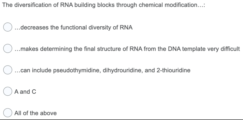 The diversification of RNA building blocks through chemical modification...:
O...decreases the functional diversity of RNA
...makes determining the final structure of RNA from the DNA template very difficult
...can include pseudothymidine, dihydrouridine, and 2-thiouridine
A and C
All of the above